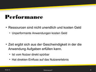 Performance
 ●
     Ressourcen sind nicht unendlich und kosten Geld
      ●
           Unperformante Anwendungen kosten Geld


 ●
     Zeit ergibt sich aus der Geschwindigkeit in der die
     Anwendung Aufgaben erfüllen kann.
      ●
           Ist vom Nutzer direkt spürbar
      ●
           Hat direkten Einfluss auf das Nutzererlebnis


18.02.13                           Performance!?           6
 