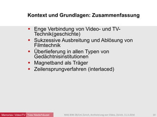  Enge Verbindung von Video- und TV-
Technik(geschichte)
 Sukzessive Ausbreitung und Ablösung von
Filmtechnik
 Überlieferung in allen Typen von
Gedächtnisinstitutionen
 Magnetband als Träger
 Zeilensprungverfahren (interlaced)
Yves Niederhäuser
Kontext und Grundlagen: Zusammenfassung
10MAS BIW ZB/Uni Zürich, Archivierung von Video, Zürich, 11.3.2016Memoriav: Video/TV
 