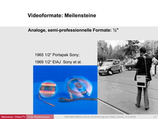 Videoformate: Meilensteine
Yves Niederhäuser
Analoge, semi-professionnelle Formate: ½"
1965 1/2“ Portapak Sony;
1969 1/2“ EIAJ Sony et al.
17MAS BIW ZB/Uni Zürich, Archivierung von Video, Zürich, 11.3.2016Memoriav: Video/TV
 
