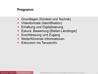 Programm
Memoriav: Video/TV Yves Niederhäuser
 Grundlagen (Kontext und Technik)
 Videoformate (Identifikation)
 Erhaltung und Digitalisierung
 Exkurs: Bewertung [Stefan Länzlinger]
 Erschliessung und Zugang
 Weiterführende Informationen
 Exkursion ins Tanzarchiv
2MAS BIW ZB/Uni Zürich, Archivierung von Video, Zürich, 11.3.2016
 