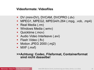 Videoformate: Videofiles
Yves Niederhäuser
 DV (mini-DV), DVCAM, DVCPRO (.dv)
 MPEG1, MPEG2, MPEG4/h.264 (.mpg, .vob, .mp4)
 Real Media (.rm)
 Windows Media (.wmv)
 Quicktime (.mov)
 Audio Video Interleave (.avi)
 Flash Video (.flv)
 Motion JPEG 2000 (.mj2)
 MXF (.mxf)
>>Achtung: Codec, Fileformat, Containerformat
sind nicht dasselbe!
20MAS BIW ZB/Uni Zürich, Archivierung von Video, Zürich, 11.3.2016Memoriav: Video/TV
 