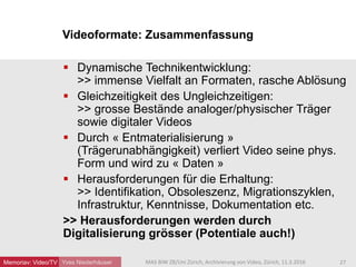 Yves Niederhäuser
 Dynamische Technikentwicklung:
>> immense Vielfalt an Formaten, rasche Ablösung
 Gleichzeitigkeit des Ungleichzeitigen:
>> grosse Bestände analoger/physischer Träger
sowie digitaler Videos
 Durch « Entmaterialisierung »
(Trägerunabhängigkeit) verliert Video seine phys.
Form und wird zu « Daten »
 Herausforderungen für die Erhaltung:
>> Identifikation, Obsoleszenz, Migrationszyklen,
Infrastruktur, Kenntnisse, Dokumentation etc.
>> Herausforderungen werden durch
Digitalisierung grösser (Potentiale auch!)
Videoformate: Zusammenfassung
27MAS BIW ZB/Uni Zürich, Archivierung von Video, Zürich, 11.3.2016Memoriav: Video/TV
 