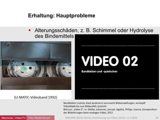 Erhaltung: Hauptprobleme
Yves Niederhäuser
 Alterungsschäden, z. B. Schimmel oder Hydrolyse
des Bindemittels
30MAS BIW ZB/Uni Zürich, Archivierung von Video, Zürich, 11.3.2016
Bandkleben («sticky shed syndrom») verursacht Bildverwellungen, verstopft
Videoköpfe bis zum Bildausfall, quitscht.
Bild aus: „Video 2“, in: Gfeller, Johannes, Jarczyk, Agathe, Philips, Joanna, Kompendium
der Bildstörungen beim analogen Video, 2012
Memoriav: Video/TV
 