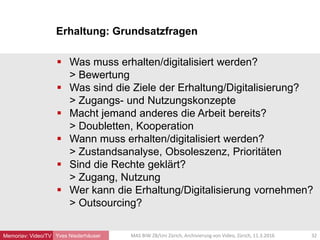 Erhaltung: Grundsatzfragen
Yves Niederhäuser
 Was muss erhalten/digitalisiert werden?
> Bewertung
 Was sind die Ziele der Erhaltung/Digitalisierung?
> Zugangs- und Nutzungskonzepte
 Macht jemand anderes die Arbeit bereits?
> Doubletten, Kooperation
 Wann muss erhalten/digitalisiert werden?
> Zustandsanalyse, Obsoleszenz, Prioritäten
 Sind die Rechte geklärt?
> Zugang, Nutzung
 Wer kann die Erhaltung/Digitalisierung vornehmen?
> Outsourcing?
32MAS BIW ZB/Uni Zürich, Archivierung von Video, Zürich, 11.3.2016Memoriav: Video/TV
 