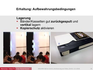 Erhaltung: Aufbewahrungsbedingungen
Yves Niederhäuser
Lagerung
 Bänder/Kassetten gut zurückgespult und
vertikal lagern
 Kopierschutz aktivieren
35MAS BIW ZB/Uni Zürich, Archivierung von Video, Zürich, 11.3.2016Memoriav: Video/TV
 