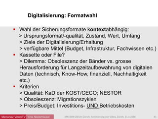 Digitalisierung: Formatwahl
Yves Niederhäuser
 Wahl der Sicherungsformate kontextabhängig:
> Ursprungsformat/-qualität, Zustand, Wert, Umfang
> Ziele der Digitalisierung/Erhaltung
> verfügbare Mittel (Budget, Infrastruktur, Fachwissen etc.)
 Kassette oder File?
> Dilemma: Obsoleszenz der Bänder vs. grosse
Herausforderung für Langzeitaufbewahrung von digitalen
Daten (technisch, Know-How, finanziell, Nachhaltigkeit
etc.)
 Kriterien
> Qualität: KaD der KOST/CECO; NESTOR
> Obsoleszenz: Migrationszyklen
> Preis/Budget: Investitions- UND Betriebskosten
41MAS BIW ZB/Uni Zürich, Archivierung von Video, Zürich, 11.3.2016Memoriav: Video/TV
 