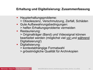Erhaltung und Digitalisierung: Zusammenfassung
Yves Niederhäuser
 Haupterhaltungsprobleme:
> Obsoleszenz, Verschmutzung, Zerfall, Schäden
 Gute Aufbewahrungsbedingungen:
> helfen Erhaltungsprobleme vermeiden
 Restaurierung:
> Originalträger (Band) und Videosignal können
bearbeitet werden (möglichst viel vor und während
Digitalisierung!)
 Digitalisierung:
> kontextabhängige Formatwahl
> grösstmögliche Qualität für Archivkopien
43MAS BIW ZB/Uni Zürich, Archivierung von Video, Zürich, 11.3.2016Memoriav: Video/TV
 