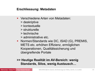 Erschliessung: Metadaten
Yves Niederhäuser
 Verschiedene Arten von Metadaten:
> deskriptive
> kontextuelle
> strukturelle
> technische
> administrative etc.
 Normen/Standards wie DC, ISAD (G), PREMIS,
METS etc. erhöhen Effizienz, ermöglichen
Kooperationen, Qualitätssicherung und
übergreifende Portale
>> Heutige Realität im AV-Bereich: wenig
Standards, Silos, wenig Austausch…
47MAS BIW ZB/Uni Zürich, Archivierung von Video, Zürich, 11.3.2016Memoriav: Video/TV
 