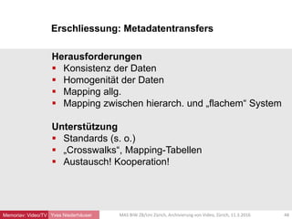 Erschliessung: Metadatentransfers
Yves Niederhäuser
Herausforderungen
 Konsistenz der Daten
 Homogenität der Daten
 Mapping allg.
 Mapping zwischen hierarch. und „flachem“ System
Unterstützung
 Standards (s. o.)
 „Crosswalks“, Mapping-Tabellen
 Austausch! Kooperation!
48MAS BIW ZB/Uni Zürich, Archivierung von Video, Zürich, 11.3.2016Memoriav: Video/TV
 
