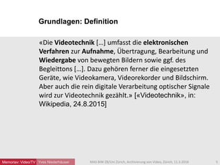 Grundlagen: Definition
Yves Niederhäuser
«Die Videotechnik […] umfasst die elektronischen
Verfahren zur Aufnahme, Übertragung, Bearbeitung und
Wiedergabe von bewegten Bildern sowie ggf. des
Begleittons […]. Dazu gehören ferner die eingesetzten
Geräte, wie Videokamera, Videorekorder und Bildschirm.
Aber auch die rein digitale Verarbeitung optischer Signale
wird zur Videotechnik gezählt.» [«Videotechnik», in:
Wikipedia, 24.8.2015]
5MAS BIW ZB/Uni Zürich, Archivierung von Video, Zürich, 11.3.2016Memoriav: Video/TV
 