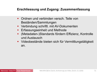 Erschliessung und Zugang: Zusammenfassung
Yves Niederhäuser
 Ordnen und verbinden versch. Teile von
Beständen/Sammlungen
 Verbindung schriftl. mit AV-Dokumenten
 Erfassungseinheit und Methode
 (Metadaten-)Standards fördern Effizienz, Kontrolle
und Austausch
 Videobestände bieten sich für Vermittlungstätigkeit
an.
51MAS BIW ZB/Uni Zürich, Archivierung von Video, Zürich, 11.3.2016Memoriav: Video/TV
 