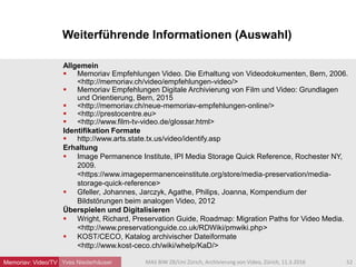 Weiterführende Informationen (Auswahl)
Yves Niederhäuser
Allgemein
 Memoriav Empfehlungen Video. Die Erhaltung von Videodokumenten, Bern, 2006.
<http://memoriav.ch/video/empfehlungen-video/>
 Memoriav Empfehlungen Digitale Archivierung von Film und Video: Grundlagen
und Orientierung, Bern, 2015
 <http://memoriav.ch/neue-memoriav-empfehlungen-online/>
 <http://prestocentre.eu>
 <http://www.film-tv-video.de/glossar.html>
Identifikation Formate
 http://www.arts.state.tx.us/video/identify.asp
Erhaltung
 Image Permanence Institute, IPI Media Storage Quick Reference, Rochester NY,
2009.
<https://www.imagepermanenceinstitute.org/store/media-preservation/media-
storage-quick-reference>
 Gfeller, Johannes, Jarczyk, Agathe, Philips, Joanna, Kompendium der
Bildstörungen beim analogen Video, 2012
Überspielen und Digitalisieren
 Wright, Richard, Preservation Guide, Roadmap: Migration Paths for Video Media.
<http://www.preservationguide.co.uk/RDWiki/pmwiki.php>
 KOST/CECO, Katalog archivischer Dateiformate
<http://www.kost-ceco.ch/wiki/whelp/KaD/>
52MAS BIW ZB/Uni Zürich, Archivierung von Video, Zürich, 11.3.2016Memoriav: Video/TV
 