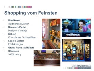 Shopping vom Feinsten
• Rue Neuve
Traditionelle Marken
• Dansaert-Viertel
Designer / Vintage
• Sablon
Chocolatiers / Antiquitäten
• Louise-Viertel
Edel & elegant
• Grand Place /St.Hubert
• Châtelain
100% trendy
 