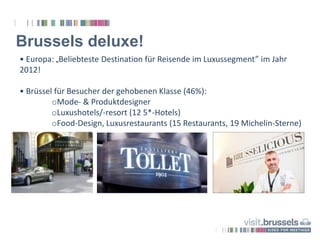 Brussels deluxe!
• Europa: „Beliebteste Destination für Reisende im Luxussegment” im Jahr
2012!
• Brüssel für Besucher der gehobenen Klasse (46%):
oMode- & Produktdesigner
oLuxushotels/-resort (12 5*-Hotels)
oFood-Design, Luxusrestaurants (15 Restaurants, 19 Michelin-Sterne)
 