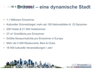 Brüssel – eine dynamische Stadt
• 1,1 Millionen Einwohner
• Kultureller Schmelztiegel: mehr als 150 Nationalitäten & 23 Sprachen
• 200 Hotels & 21 000 Hotelzimmer
• 27 m² Grünfläche pro Einwohner
• Größte Museumsdichte pro Einwohner in Europa
• Mehr als 2 000 Restaurants, Bars & Clubs
• 18 000 kulturelle Veranstaltungen / Jahr
 