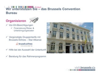 Wir unterstützen Sie – das Brussels Convention
Bureau
Organisieren
 Vor-Ort-Besichtigungen
 Finanzierung Reise- &
Unterbringungskosten
 Vergünstigte Gruppentarife mit
Brussels Airlines – Star Alliance
 Hilfe bei der Auswahl der Unterkunft
 Beratung für das Rahmenprogramm
Einfach
 