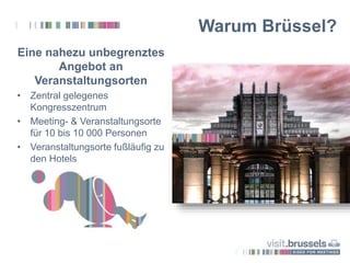 Eine nahezu unbegrenztes
Angebot an
Veranstaltungsorten
• Zentral gelegenes
Kongresszentrum
• Meeting- & Veranstaltungsorte
für 10 bis 10 000 Personen
• Veranstaltungsorte fußläufig zu
den Hotels
Warum Brüssel?
 