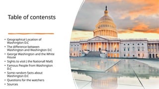 Table of contensts
• Geographical Location of
Washington D.C
• The difference between
Washington and Washington D.C
• George Washington and the White
House
• Sights to visit ( the Nationall Mall)
• Famous People from Washington
D.C
• Some random facts about
Washington D.C
• Questions for the watchers
• Sources
 
