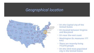 Geographical location
• It’s the Capital city of the
United States
• It’s located between Virginia
and Maryland
• It’s near the east coast
• Washington Dc measures 177
km2
• There are recently living
712,816 people
• It‘s the 23rd most populated
city in the United States
 