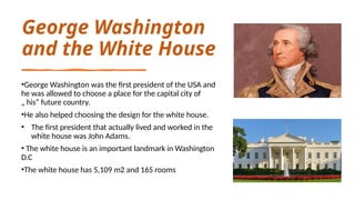 George Washington
and the White House
•George Washington was the first president of the USA and
he was allowed to choose a place for the capital city of
„ his“ future country.
•He also helped choosing the design for the white house.
• The first president that actually lived and worked in the
white house was John Adams.
• The white house is an important landmark in Washington
D.C
•The white house has 5,109 m2 and 165 rooms
 