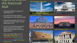 Sights to visit in
the Nationall
Mall
The Washington Monument The U.S Capitol
U.S Botanic Garden
American History Museum Nationall Gallery of Art
• The Nationall Mall is a big parc in
Washington D.C
• You will find the most sights of
Washington D.C in the Nationall Mall
• The distance between the first ( U.S
Capitol) and the last sight ( Lincoln
Memorial) is 3 km
• You can visit historical and natural
places, Museums and Galleries ,
Monuments and Memorials in the
Nationall Parc
• The most visited sights are: The
Washington Monument, The U.S
Capitol, The U.S Botanic Garden, The
Lincoln Memorial, The American
History Museum and The Nationall
Gallery of Art
The Lincoln Memorial
 