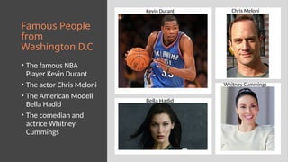 Famous People
from
Washington D.C
• The famous NBA
Player Kevin Durant
• The actor Chris Meloni
• The American Modell
Bella Hadid
• The comedian and
actrice Whitney
Cummings
Bella Hadid
Kevin Durant Chris Meloni
Whitney Cummings
 