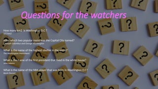 Questions for the watchers
How many km2 is Washington D.C ?
177 km2
After which two popular mens was the Capital City named?
Cristoph Columbus and George Washington
What is the name of the highest obelisk in the world?
The Washington Monument
What is the name of the first president that lived in the white house?
John Adams
What is the name of the NBA player that was born in Washington D.C?
Kevin Durant
 