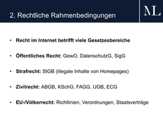 2. Rechtliche Rahmenbedingungen
• Recht im Internet betrifft viele Gesetzesbereiche
• Öffentliches Recht: GewO, DatenschutzG, SigG
• Strafrecht: StGB (illegale Inhalte von Homepages)
• Zivilrecht: ABGB, KSchG, FAGG, UGB, ECG
• EU-/Völkerrecht: Richtlinien, Verordnungen, Staatsverträge
 