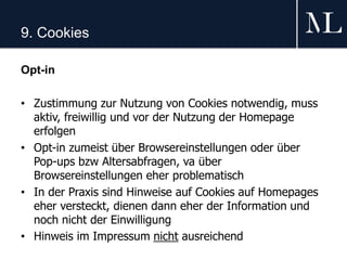 9. Cookies
Opt-in
• Zustimmung zur Nutzung von Cookies notwendig, muss
aktiv, freiwillig und vor der Nutzung der Homepage
erfolgen
• Opt-in zumeist über Browsereinstellungen oder über
Pop-ups bzw Altersabfragen, va über
Browsereinstellungen eher problematisch
• In der Praxis sind Hinweise auf Cookies auf Homepages
eher versteckt, dienen dann eher der Information und
noch nicht der Einwilligung
• Hinweis im Impressum nicht ausreichend
 