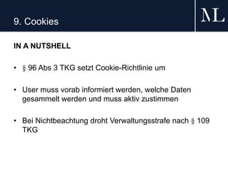 9. Cookies
IN A NUTSHELL
• § 96 Abs 3 TKG setzt Cookie-Richtlinie um
• User muss vorab informiert werden, welche Daten
gesammelt werden und muss aktiv zustimmen
• Bei Nichtbeachtung droht Verwaltungsstrafe nach § 109
TKG
 