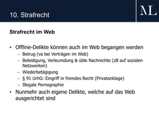 10. Strafrecht
Strafrecht im Web
• Offline-Delikte können auch im Web begangen werden
 Betrug (va bei Verträgen im Web)
 Beleidigung, Verleumdung & üble Nachrechte (zB auf sozialen
Netzwerken)
 Wiederbetägigung
 § 91 UrhG: Eingriff in fremdes Recht (Privatanklage)
 Illegale Pornographie
• Nunmehr auch eigene Delikte, welche auf das Web
ausgerichtet sind
 