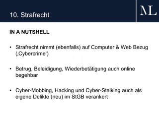 10. Strafrecht
IN A NUTSHELL
• Strafrecht nimmt (ebenfalls) auf Computer & Web Bezug
(‚Cybercrime‘)
• Betrug, Beleidigung, Wiederbetätigung auch online
begehbar
• Cyber-Mobbing, Hacking und Cyber-Stalking auch als
eigene Delikte (neu) im StGB verankert
 