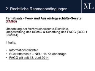 2. Rechtliche Rahmenbedingungen
Fernabsatz - Fern- und Auswärtsgeschäfte-Gesetz
(FAGG)
Umsetzung der Verbraucherrechte-Richtlinie.
Umgestaltung des KSchG & Schaffung des FAGG (BGBl I
33/2014)
Inhalte:
• Informationspflichten
• Rücktrittsrechte – NEU: 14 Kalendertage
• FAGG gilt seit 13. Juni 2014
 