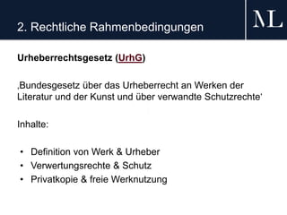 2. Rechtliche Rahmenbedingungen
Urheberrechtsgesetz (UrhG)
‚Bundesgesetz über das Urheberrecht an Werken der
Literatur und der Kunst und über verwandte Schutzrechte‘
Inhalte:
• Definition von Werk & Urheber
• Verwertungsrechte & Schutz
• Privatkopie & freie Werknutzung
 