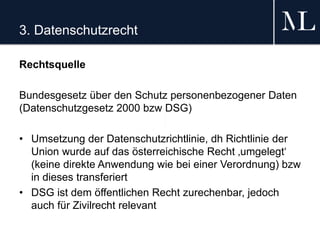 3. Datenschutzrecht
Rechtsquelle
Bundesgesetz über den Schutz personenbezogener Daten
(Datenschutzgesetz 2000 bzw DSG)
• Umsetzung der Datenschutzrichtlinie, dh Richtlinie der
Union wurde auf das österreichische Recht ‚umgelegt‘
(keine direkte Anwendung wie bei einer Verordnung) bzw
in dieses transferiert
• DSG ist dem öffentlichen Recht zurechenbar, jedoch
auch für Zivilrecht relevant
 