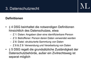 3. Datenschutzrecht
Definitionen
• § 4 DSG beinhaltet die notwendigen Definitionen
hinsichtlich des Datenschutzes, etwa
 Z 1: Daten: Angaben über eine identifizierbare Person
 Z 3: Betroffener: Person deren Daten verwendet werden
 Z 6: Datei: strukturierte Sammlung von Daten
 Z 8 & Z 9: Verwendung und Verarbeitung von Daten
• § 5 DSG regelt die grundsätzliche Zuständigkeit der
Datenschutzbehörde, außer ein Zivilrechtsweg ist
separat möglich
 