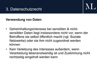 3. Datenschutzrecht
Verwendung von Daten
• Geheimhaltungsinteresse bei sensiblen & nicht-
sensiblen Daten liegt insbesondere nicht vor, wenn der
Betroffene sie selbst öffentlich macht (vgl. Soziale
Netzwerke) oder sie ihm nicht zugeordnet werden
können
• Kein Verletzung des Interesses außerdem, wenn
Verarbeitung lebensnotwendig ist und Zustimmung nicht
rechtzeitig eingeholt werden kann
 