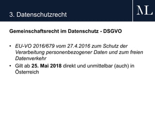 3. Datenschutzrecht
Gemeinschaftsrecht im Datenschutz - DSGVO
• EU-VO 2016/679 vom 27.4.2016 zum Schutz der
Verarbeitung personenbezogener Daten und zum freien
Datenverkehr
• Gilt ab 25. Mai 2018 direkt und unmittelbar (auch) in
Österreich
 