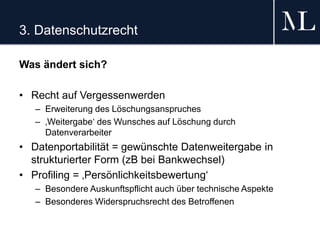 3. Datenschutzrecht
Was ändert sich?
• Recht auf Vergessenwerden
– Erweiterung des Löschungsanspruches
– ‚Weitergabe‘ des Wunsches auf Löschung durch
Datenverarbeiter
• Datenportabilität = gewünschte Datenweitergabe in
strukturierter Form (zB bei Bankwechsel)
• Profiling = ‚Persönlichkeitsbewertung‘
– Besondere Auskunftspflicht auch über technische Aspekte
– Besonderes Widerspruchsrecht des Betroffenen
 
