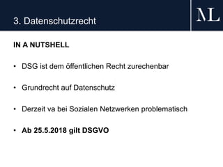 3. Datenschutzrecht
IN A NUTSHELL
• DSG ist dem öffentlichen Recht zurechenbar
• Grundrecht auf Datenschutz
• Derzeit va bei Sozialen Netzwerken problematisch
• Ab 25.5.2018 gilt DSGVO
 