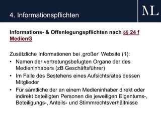 4. Informationspflichten
Informations- & Offenlegungspflichten nach §§ 24 f
MedienG
Zusätzliche Informationen bei ‚großer‘ Website (1):
• Namen der vertretungsbefugten Organe der des
Medieninhabers (zB Geschäftsführer)
• Im Falle des Bestehens eines Aufsichtsrates dessen
Mitglieder
• Für sämtliche der an einem Medieninhaber direkt oder
indirekt beteiligten Personen die jeweiligen Eigentums-,
Beteiligungs-, Anteils- und Stimmrechtsverhältnisse
 