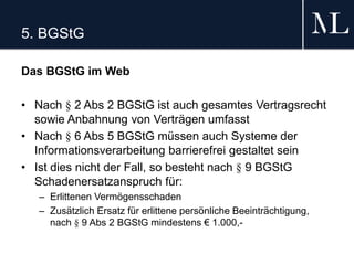 5. BGStG
Das BGStG im Web
• Nach § 2 Abs 2 BGStG ist auch gesamtes Vertragsrecht
sowie Anbahnung von Verträgen umfasst
• Nach § 6 Abs 5 BGStG müssen auch Systeme der
Informationsverarbeitung barrierefrei gestaltet sein
• Ist dies nicht der Fall, so besteht nach § 9 BGStG
Schadenersatzanspruch für:
– Erlittenen Vermögensschaden
– Zusätzlich Ersatz für erlittene persönliche Beeinträchtigung,
nach § 9 Abs 2 BGStG mindestens € 1.000,-
 