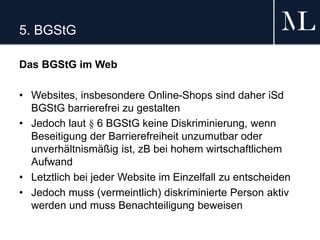 5. BGStG
Das BGStG im Web
• Websites, insbesondere Online-Shops sind daher iSd
BGStG barrierefrei zu gestalten
• Jedoch laut § 6 BGStG keine Diskriminierung, wenn
Beseitigung der Barrierefreiheit unzumutbar oder
unverhältnismäßig ist, zB bei hohem wirtschaftlichem
Aufwand
• Letztlich bei jeder Website im Einzelfall zu entscheiden
• Jedoch muss (vermeintlich) diskriminierte Person aktiv
werden und muss Benachteiligung beweisen
 