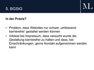 5. BGStG
In der Praxis?
• Problem, dass Websites nur schwer ‚umfassend
barrierefrei‘ gestaltet werden können
• Infotext bei Impressum, dass versucht wurde die
Gestaltung barrierefrei zu halten und dass, bei
Einschränkungen, gerne Kontakt aufgenommen werden
kann
 