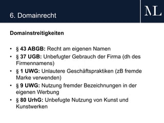 6. Domainrecht
Domainstreitigkeiten
• § 43 ABGB: Recht am eigenen Namen
• § 37 UGB: Unbefugter Gebrauch der Firma (dh des
Firmennamens)
• § 1 UWG: Unlautere Geschäftspraktiken (zB fremde
Marke verwenden)
• § 9 UWG: Nutzung fremder Bezeichnungen in der
eigenen Werbung
• § 80 UrhG: Unbefugte Nutzung von Kunst und
Kunstwerken
 