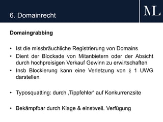 6. Domainrecht
Domaingrabbing
• Ist die missbräuchliche Registrierung von Domains
• Dient der Blockade von Mitanbietern oder der Absicht
durch hochpreisigen Verkauf Gewinn zu erwirtschaften
• Insb Blockierung kann eine Verletzung von § 1 UWG
darstellen
• Typosquatting: durch ‚Tippfehler‘ auf Konkurrenzsite
• Bekämpfbar durch Klage & einstweil. Verfügung
 