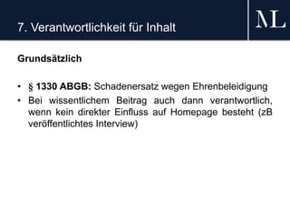 7. Verantwortlichkeit für Inhalt
Grundsätzlich
• § 1330 ABGB: Schadenersatz wegen Ehrenbeleidigung
• Bei wissentlichem Beitrag auch dann verantwortlich,
wenn kein direkter Einfluss auf Homepage besteht (zB
veröffentlichtes Interview)
 
