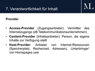 7. Verantwortlichkeit für Inhalt
Provider
• Access-Provider (Zugangsanbieter): Vermittler des
Internetzugangs (zB Telekommunikationsunternehmen)
• Content-Provider (Inhaltsanbieter): Person, die eigene
Inhalte zur Verfügung stellt
• Host-Provider: Anbieter von Internet-Ressourcen
(Speicherplatz, Rechenzeit, Adressen), ‚Unterbringer‘
von Homepages usw
 