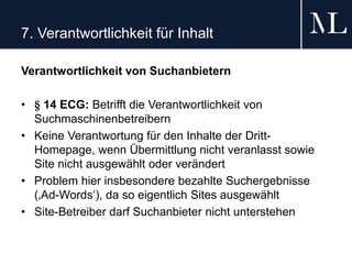 7. Verantwortlichkeit für Inhalt
Verantwortlichkeit von Suchanbietern
• § 14 ECG: Betrifft die Verantwortlichkeit von
Suchmaschinenbetreibern
• Keine Verantwortung für den Inhalte der Dritt-
Homepage, wenn Übermittlung nicht veranlasst sowie
Site nicht ausgewählt oder verändert
• Problem hier insbesondere bezahlte Suchergebnisse
(‚Ad-Words‘), da so eigentlich Sites ausgewählt
• Site-Betreiber darf Suchanbieter nicht unterstehen
 