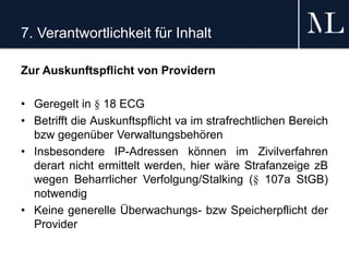 7. Verantwortlichkeit für Inhalt
Zur Auskunftspflicht von Providern
• Geregelt in § 18 ECG
• Betrifft die Auskunftspflicht va im strafrechtlichen Bereich
bzw gegenüber Verwaltungsbehören
• Insbesondere IP-Adressen können im Zivilverfahren
derart nicht ermittelt werden, hier wäre Strafanzeige zB
wegen Beharrlicher Verfolgung/Stalking (§ 107a StGB)
notwendig
• Keine generelle Überwachungs- bzw Speicherpflicht der
Provider
 